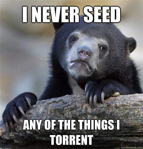 I never seed any of the things I torrent  Confession Bear