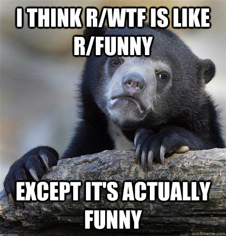 I think r/WTF is like r/funny except it's actually funny  Confession Bear