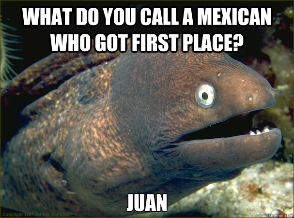 What do you call a mexican who got first place? Juan  Bad Joke Eel