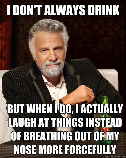 I don't always drink but when I do, I actually laugh at things instead of breathing out of my nose more forcefully than usual  - I don't always drink but when I do, I actually laugh at things instead of breathing out of my nose more forcefully than usual   The Most Interesting Man In The World