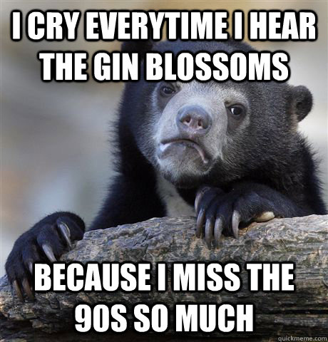 I cry everytime i hear the gin blossoms Because i miss the 90s so much - I cry everytime i hear the gin blossoms Because i miss the 90s so much  Confession Bear