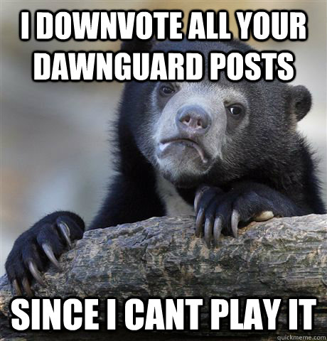 I downvote all your dawnguard posts since i cant play it  Confession Bear