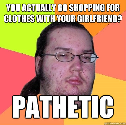 You actually go shopping for clothes with your girlfriend? pathetic  Butthurt Dweller