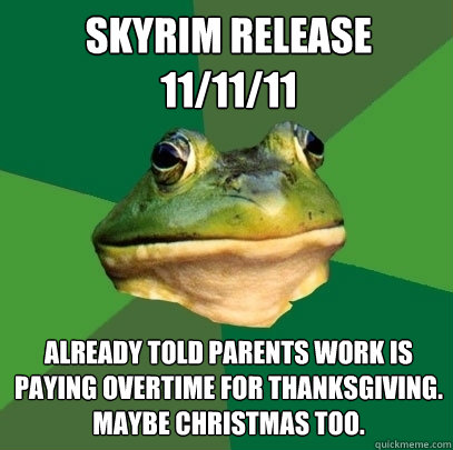 skyrim release 
11/11/11 Already told parents work is paying overtime for thanksgiving. maybe christmas too.  Foul Bachelor Frog