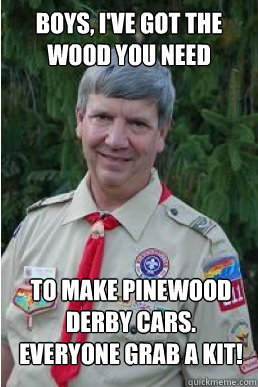 Boys, i've got the wood you need to make pinewood derby cars. Everyone grab a kit!  Harmless Scout Leader