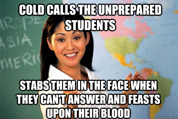 Cold calls the unprepared students stabs them in the face when they can't answer and feasts upon their blood  Unhelpful High School Teacher