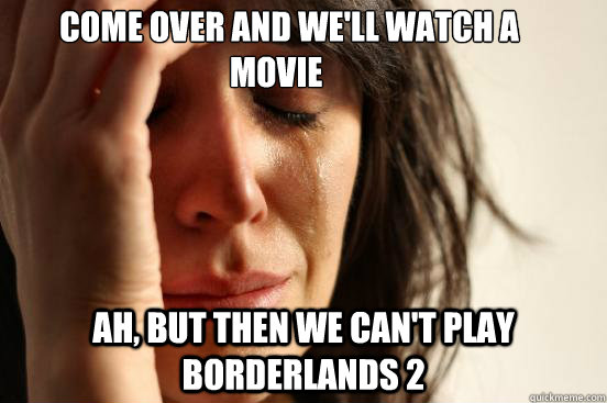     Come over and we'll watch a movie Ah, but then we can't play Borderlands 2  First World Problems