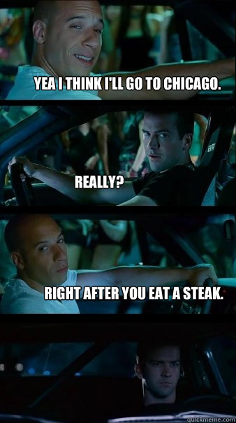 Yea i think i'll go to chicago. really? right after you eat a steak. - Yea i think i'll go to chicago. really? right after you eat a steak.  Fast and Furious