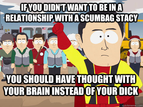 If you didn't want to be in a relationship with a scumbag Stacy you should have thought with your brain instead of your dick  Captain Hindsight