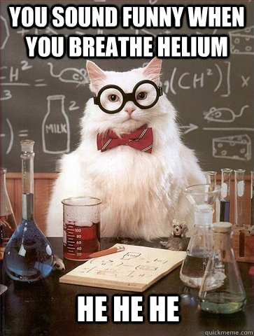 You sound funny when you breathe helium He he he  Chemistry Cat