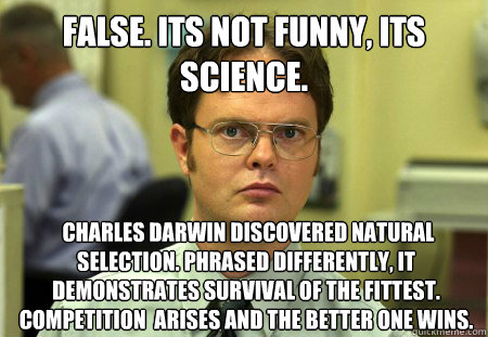 FALSE. Its not funny, its science.  Charles Darwin discovered natural selection. Phrased differently, it demonstrates survival of the fittest. Competition  arises and the better one wins. - FALSE. Its not funny, its science.  Charles Darwin discovered natural selection. Phrased differently, it demonstrates survival of the fittest. Competition  arises and the better one wins.  Dwight