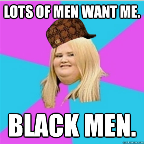 Lots of men want me. Black men.  scumbag fat girl