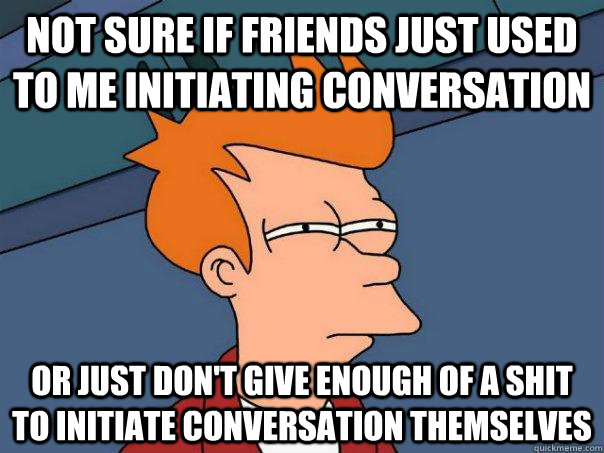 Not sure if friends just used to me initiating conversation Or just don't give enough of a shit to initiate conversation themselves  Futurama Fry