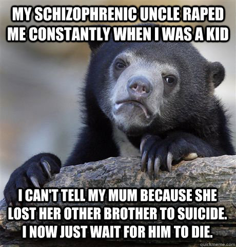 MY SCHIZOPHRENIC UNCLE RAPED ME CONSTANTLY WHEN I WAS A KID I CAN'T TELL MY MUM BECAUSE SHE LOST HER OTHER BROTHER TO SUICIDE. I NOW JUST WAIT FOR HIM TO DIE.  Confession Bear