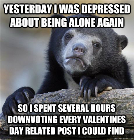 yesterday I was depressed about being alone again so I spent several hours downvoting every valentines day related post I could find  Confession Bear