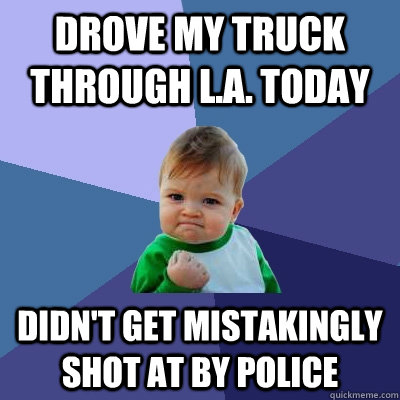 drove my truck through l.a. today didn't get mistakingly shot at by police - drove my truck through l.a. today didn't get mistakingly shot at by police  Success Kid