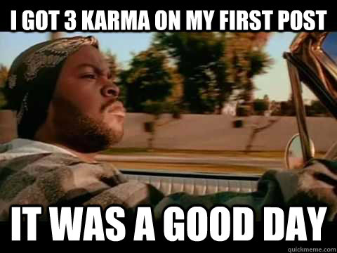 i got 3 karma on my first post IT WAS A GOOD DAY  ice cube good day