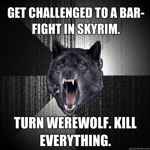 Get challenged to a bar-fight in Skyrim. turn werewolf. kill everything. - Get challenged to a bar-fight in Skyrim. turn werewolf. kill everything.  Insanity Wolf