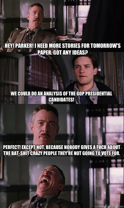 Hey! Parker! I need more stories for tomorrow's paper. Got any ideas? We could do an analysis of the GOP presidential candidates! Perfect! Except not, because nobody gives a fuck about the bat-shit crazy people they're not going to vote for.   JJ Jameson