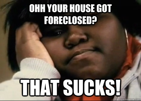 Ohh your house got foreclosed? that sucks!  Unimpressed Precious