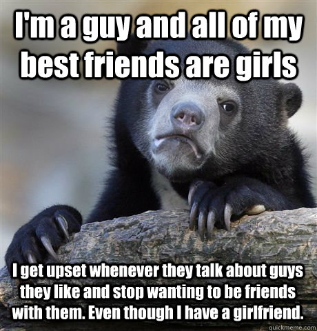 I'm a guy and all of my best friends are girls I get upset whenever they talk about guys they like and stop wanting to be friends with them. Even though I have a girlfriend.  Confession Bear