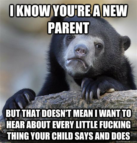 I know you're a new parent but that doesn't mean I want to hear about every little fucking thing your child says and does  Confession Bear