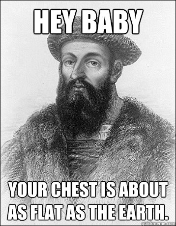 Hey baby Your chest is about as flat as the earth.  Sexual Magellan