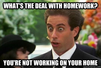 What's the deal with homework? You're not working on your home  