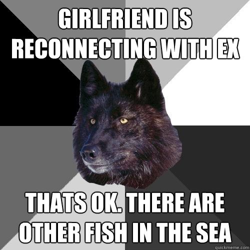 girlfriend is reconnecting with ex thats ok. there are other fish in the sea  Sanity Wolf