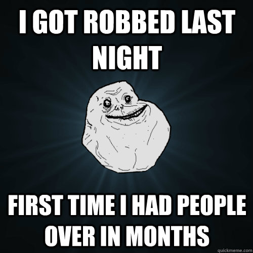 i got robbed last night first time i had people over in months  Forever Alone