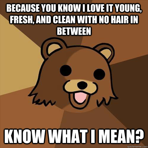 Because you know i love it young, fresh, and clean With no hair in between know what i mean?  Pedobear