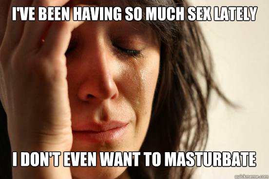 I've been having so much sex lately I don't even want to masturbate Caption 3 goes here  First World Problems