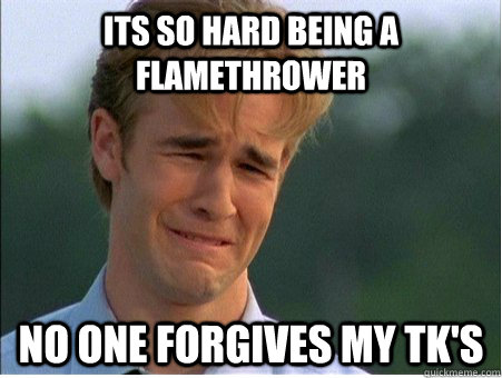 Its so hard being a Flamethrower No one forgives my TK's  1990s Problems