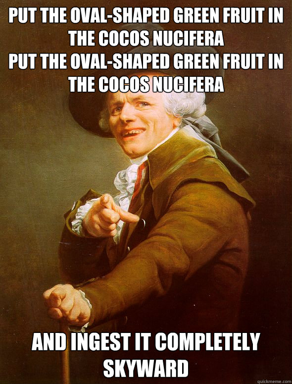 put the oval-shaped green fruit in the cocos nucifera    
put the oval-shaped green fruit in the cocos nucifera and ingest it completely skyward - put the oval-shaped green fruit in the cocos nucifera    
put the oval-shaped green fruit in the cocos nucifera and ingest it completely skyward  Joseph Ducreux