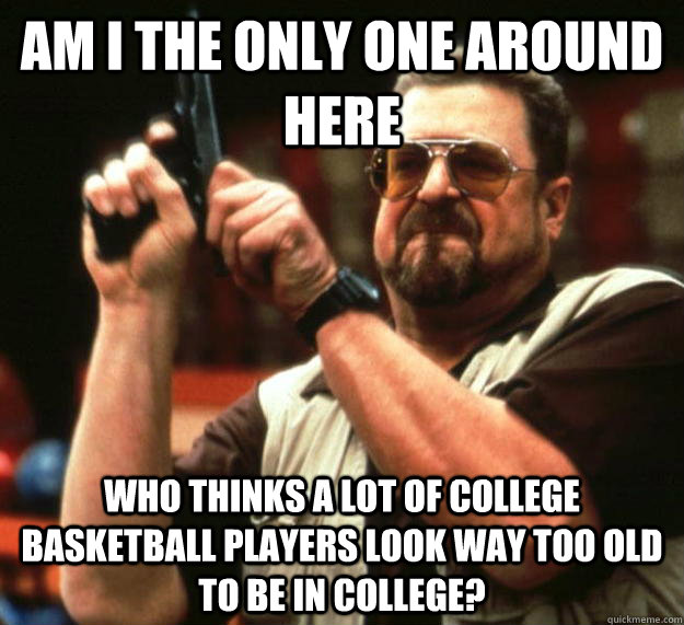 am I the only one around here Who thinks a lot of college basketball players look way too old to be in college? - am I the only one around here Who thinks a lot of college basketball players look way too old to be in college?  Angry Walter