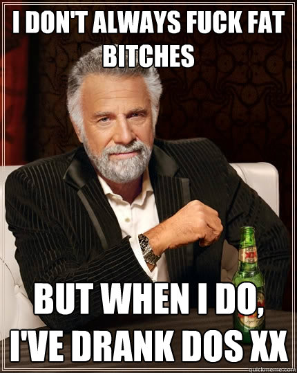 I don't always fuck fat bitches But when I do, I've drank dos XX  The Most Interesting Man In The World