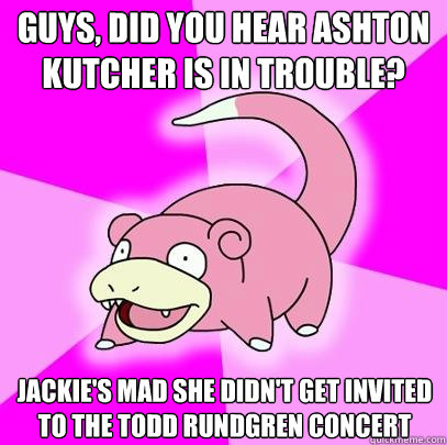 guys, Did you hear Ashton Kutcher is in trouble? Jackie's mad she didn't get invited to the Todd Rundgren concert  - guys, Did you hear Ashton Kutcher is in trouble? Jackie's mad she didn't get invited to the Todd Rundgren concert   Slowpoke