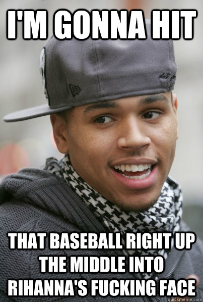 I'M GONNA HIT THAT BASEBALL RIGHT UP THE MIDDLE INTO RIHANNA'S fucking FACE  Scumbag Chris Brown