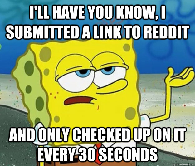 I'll have you know, I submitted a link to reddit And only checked up on it every 30 seconds  Tough Spongebob