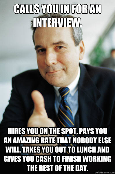 Calls you in for an interview. Hires you on the spot, pays you an amazing rate that nobody else will, takes you out to lunch and gives you cash to finish working the rest of the day. - Calls you in for an interview. Hires you on the spot, pays you an amazing rate that nobody else will, takes you out to lunch and gives you cash to finish working the rest of the day.  Good Guy Boss