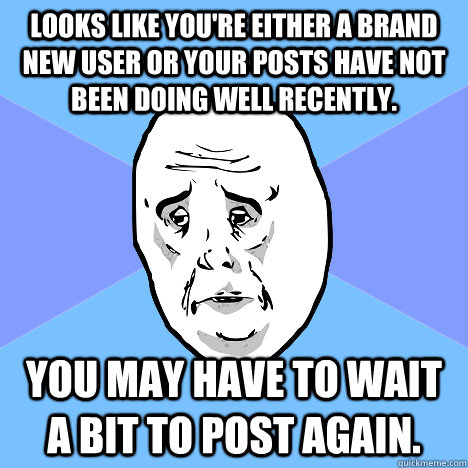 Looks like you're either a brand new user or your posts have not been doing well recently. You may have to wait a bit to post again.  Okay Guy