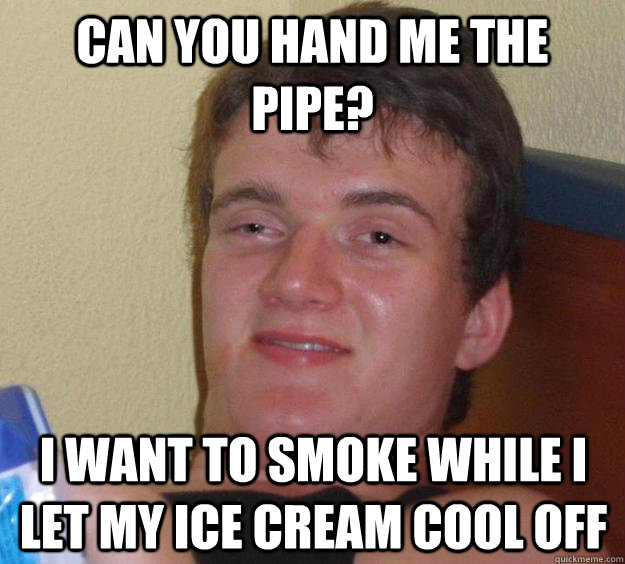 can you hand me the pipe? i want to smoke while i let my ice cream cool off - can you hand me the pipe? i want to smoke while i let my ice cream cool off  10 Guy