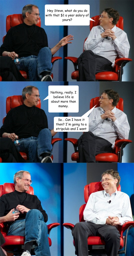 Hey Steve, what do you do with that $1 a year salary of yours? Nothing, really. I believe life is about more than money. So... Can I have it then? I'm going to a stripclub and I want to tip all the dancers.  Steve Jobs vs Bill Gates