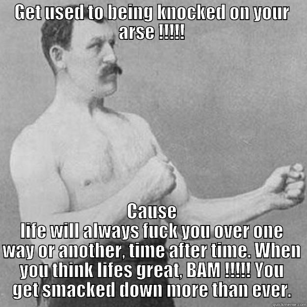 GET USED TO BEING KNOCKED ON YOUR ARSE !!!!! CAUSE LIFE WILL ALWAYS FUCK YOU OVER ONE WAY OR ANOTHER, TIME AFTER TIME. WHEN YOU THINK LIFES GREAT, BAM !!!!! YOU GET SMACKED DOWN MORE THAN EVER. overly manly man