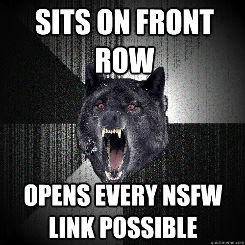 Sits on front row Opens every NSFW link possible  Insanity Wolf