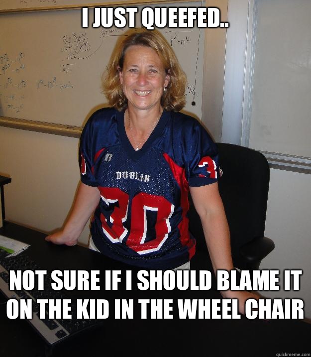 I just queefed.. Not sure if I should blame it on the kid in the wheel chair   Helpful High School Teacher