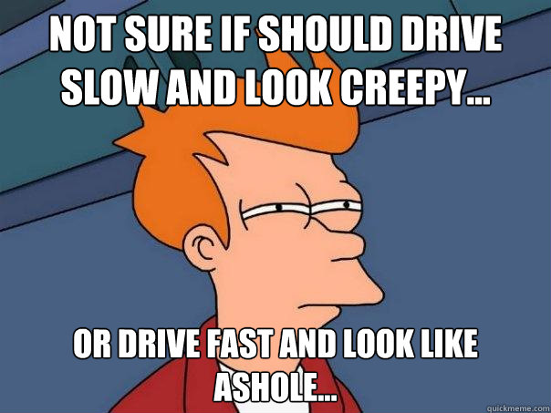 Not sure if should drive slow and look creepy... Or drive fast and look like ashole...  Futurama Fry