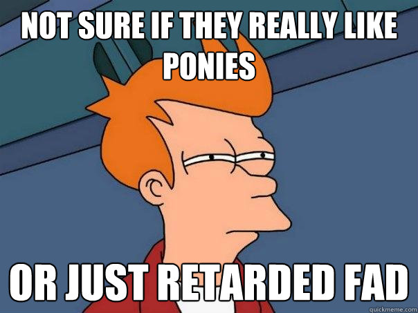 Not sure if they really like ponies Or Just retarded fad  Futurama Fry