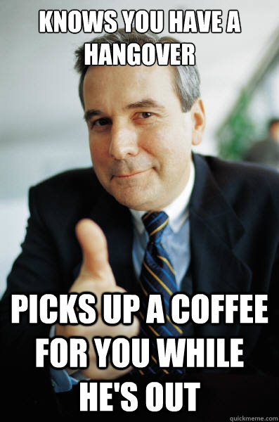 Knows you have a hangover Picks up a coffee for you while he's out  Good Guy Boss