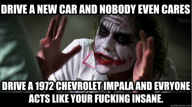 drive a new car and nobody even cares drive a 1972 chevrolet impala and evryone acts like your fucking insane.  Joker Mind Loss